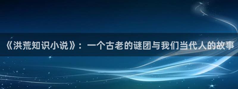 同人小说阅读：《洪荒知识小说》：一个古老的谜团与我们当代人的故事